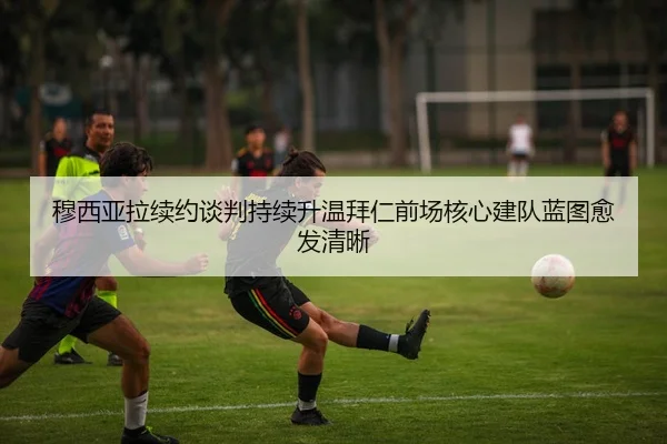 穆西亚拉续约谈判持续升温拜仁前场核心建队蓝图愈发清晰