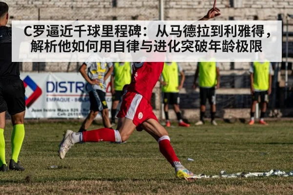 C罗逼近千球里程碑：从马德拉到利雅得，解析他如何用自律与进化突破年龄极限