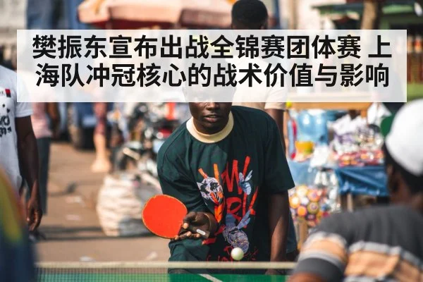 樊振东宣布出战全锦赛团体赛 上海队冲冠核心的战术价值与影响